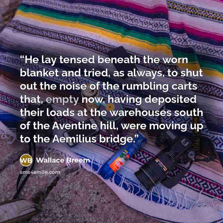 “He lay tensed beneath the worn blanket and tried, as always, to shut out the noise of the rumbling carts that, empty now, having deposited their loads at the warehouses south of the Aventine hill, were moving up to the Aemilius bridge.” quote by Wallace Breem