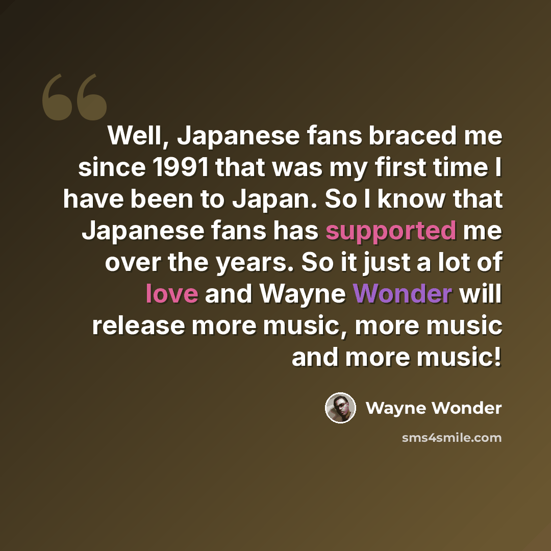 “Well, Japanese fans braced me since 1991 that was my first time I have been to Japan. So I know that Japanese fans has supported me over the years. So it just a lot of love and Wayne Wonder will release more music, more music and more music!” quote by Wayne Wonder