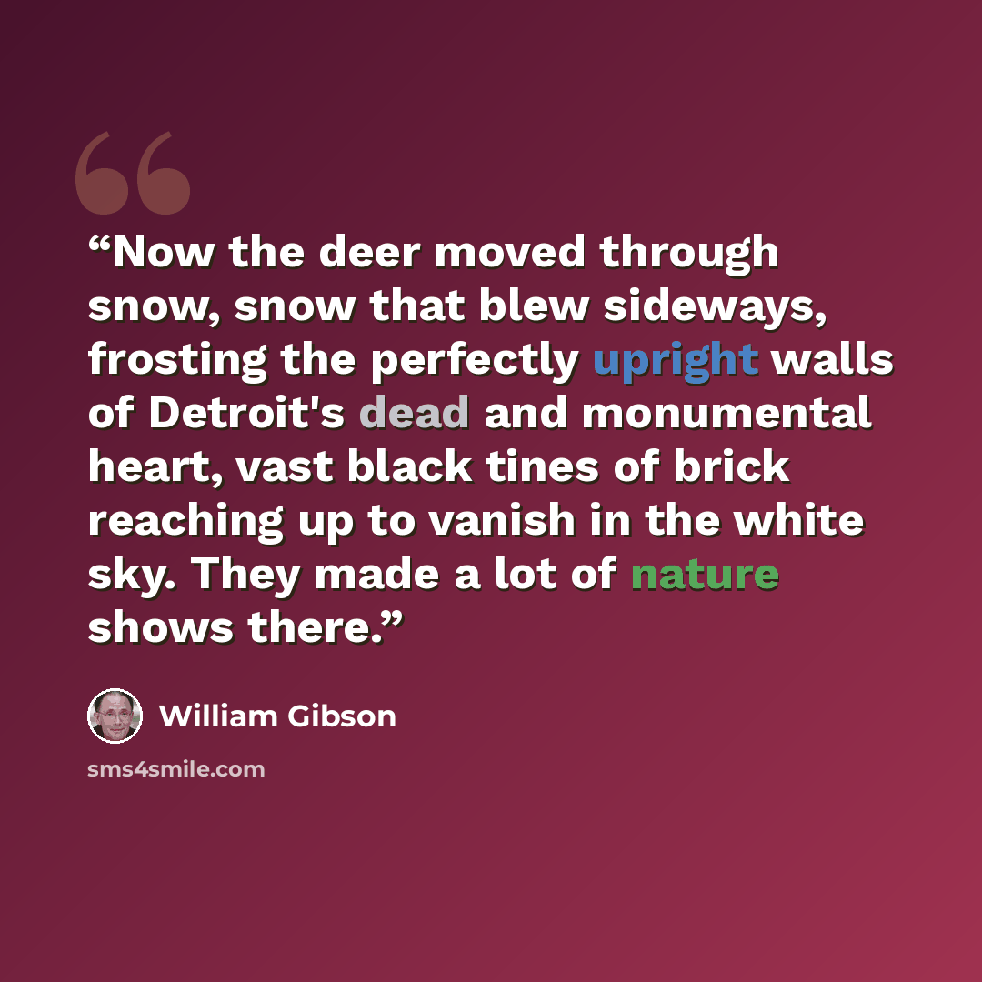 “‎Now the deer moved through snow, snow that blew sideways, frosting the perfectly upright walls of Detroit's dead and monumental heart, vast black tines of brick reaching up to vanish in the white sky. They made a lot of nature shows there.” quote by William Gibson