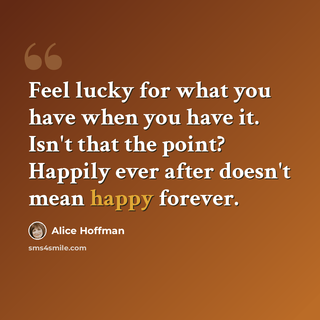 “Feel lucky for what you have when you have it. Isn't that the point? Happily ever after doesn't mean happy forever.” quote by Alice Hoffman