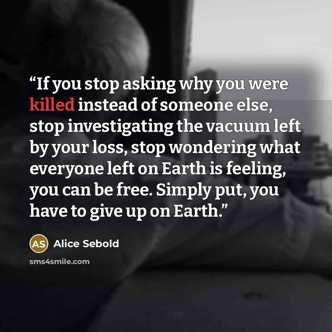 “If you stop asking why you were killed instead of someone else, stop investigating the vacuum left by your loss, stop wondering what everyone left on Earth is feeling, you can be free. Simply put, you have to give up on Earth.” quote by Alice Sebold