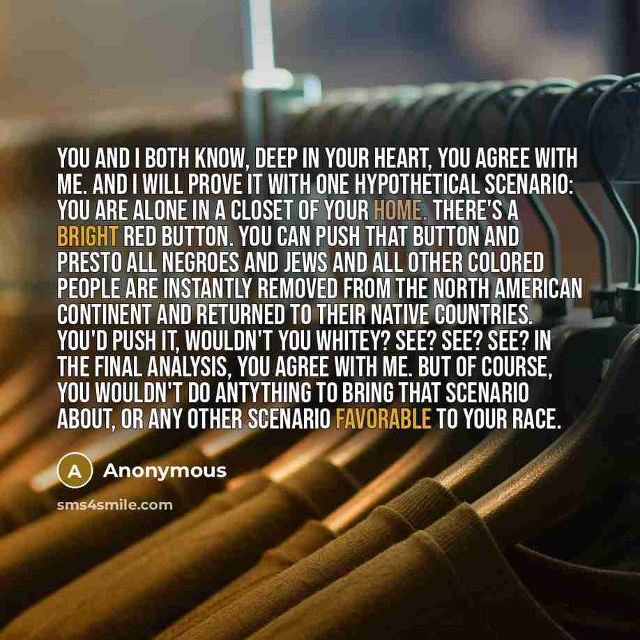“You and I both know, deep in your heart, you agree with me. And I will prove it with one hypothetical scenario: you are alone in a closet of your home. There's a bright red button. You can push that button and presto all Negroes and Jews and all other colored people are instantly removed from the…” quote by Anonymous