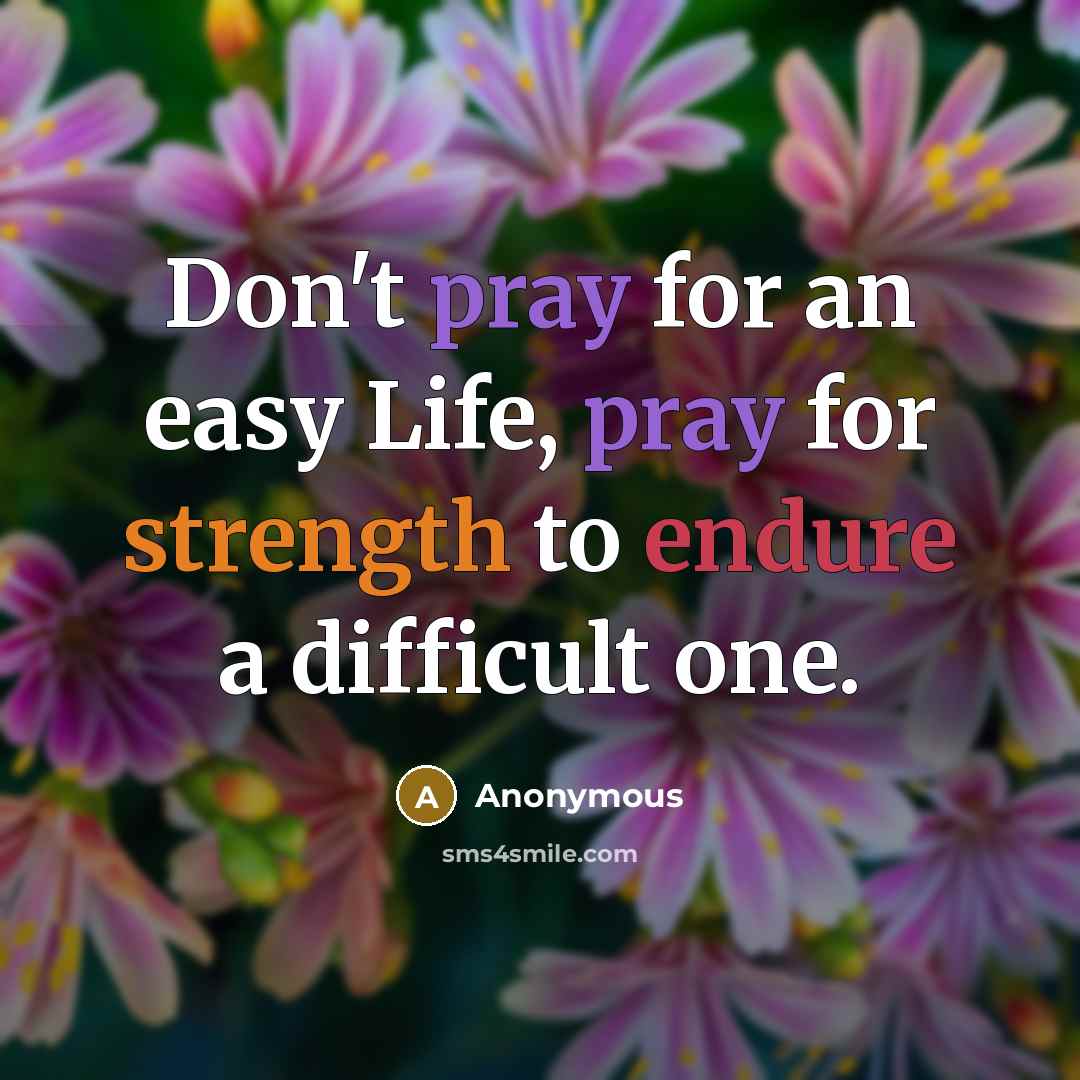 “Don't pray for an easy Life, pray for strength to endure a difficult one.” quote by Anonymous