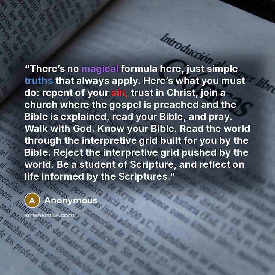 “There’s no magical formula here, just simple truths that always apply. Here’s what you must do: repent of your sin, trust in Christ, join a church where the gospel is preached and the Bible is explained, read your Bible, and pray. Walk with God. Know your Bible. Read the world through the…” quote by Anonymous