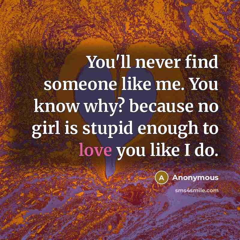 “You'll never find someone like me. You know why? because no girl is stupid enough to love you like I do.” quote by Anonymous
