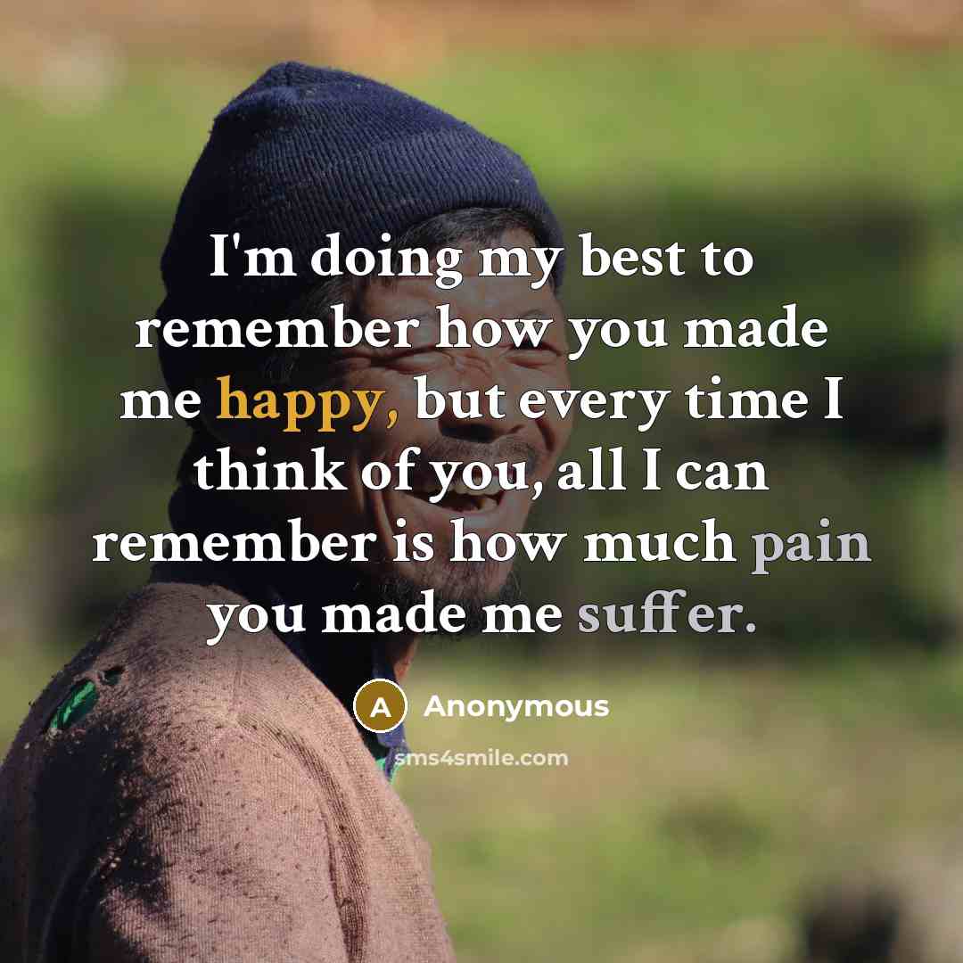 “I'm doing my best to remember how you made me happy, but every time I think of you, all I can remember is how much pain you made me suffer.” quote by Anonymous