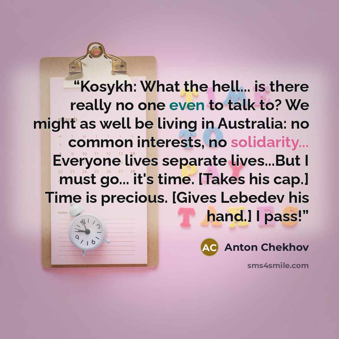 “Kosykh: What the hell... is there really no one even to talk to? We might as well be living in Australia: no common interests, no solidarity... Everyone lives separate lives...But I must go... it's time. [Takes his cap.] Time is precious. [Gives Lebedev his hand.] I pass!” quote by Anton Chekhov