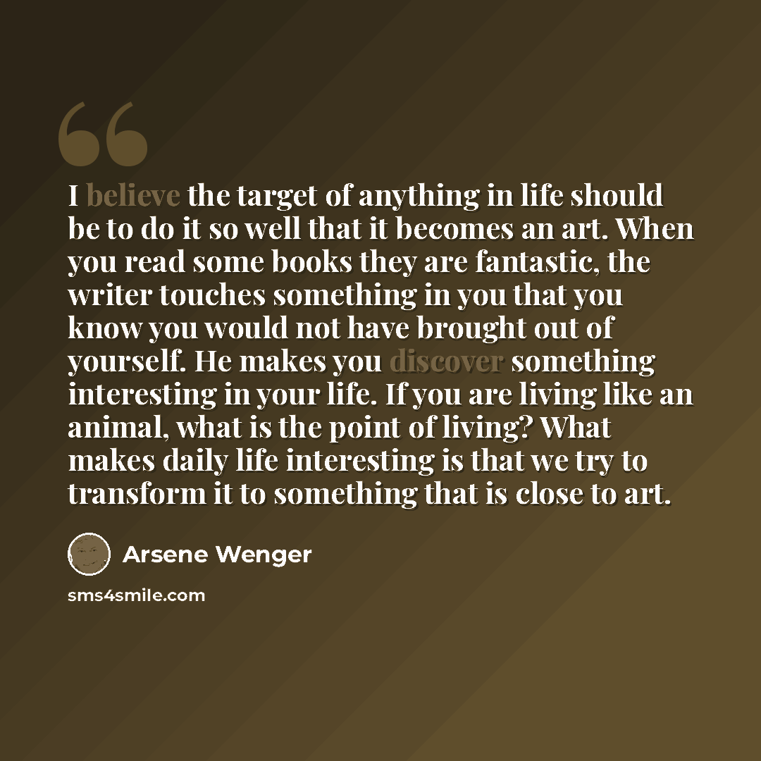 “I believe the target of anything in life should be to do it so well that it becomes an art. When you read some books they are fantastic, the writer touches something in you that you know you would not have brought out of yourself. He makes you discover something interesting in your life. If you…” quote by Arsene Wenger