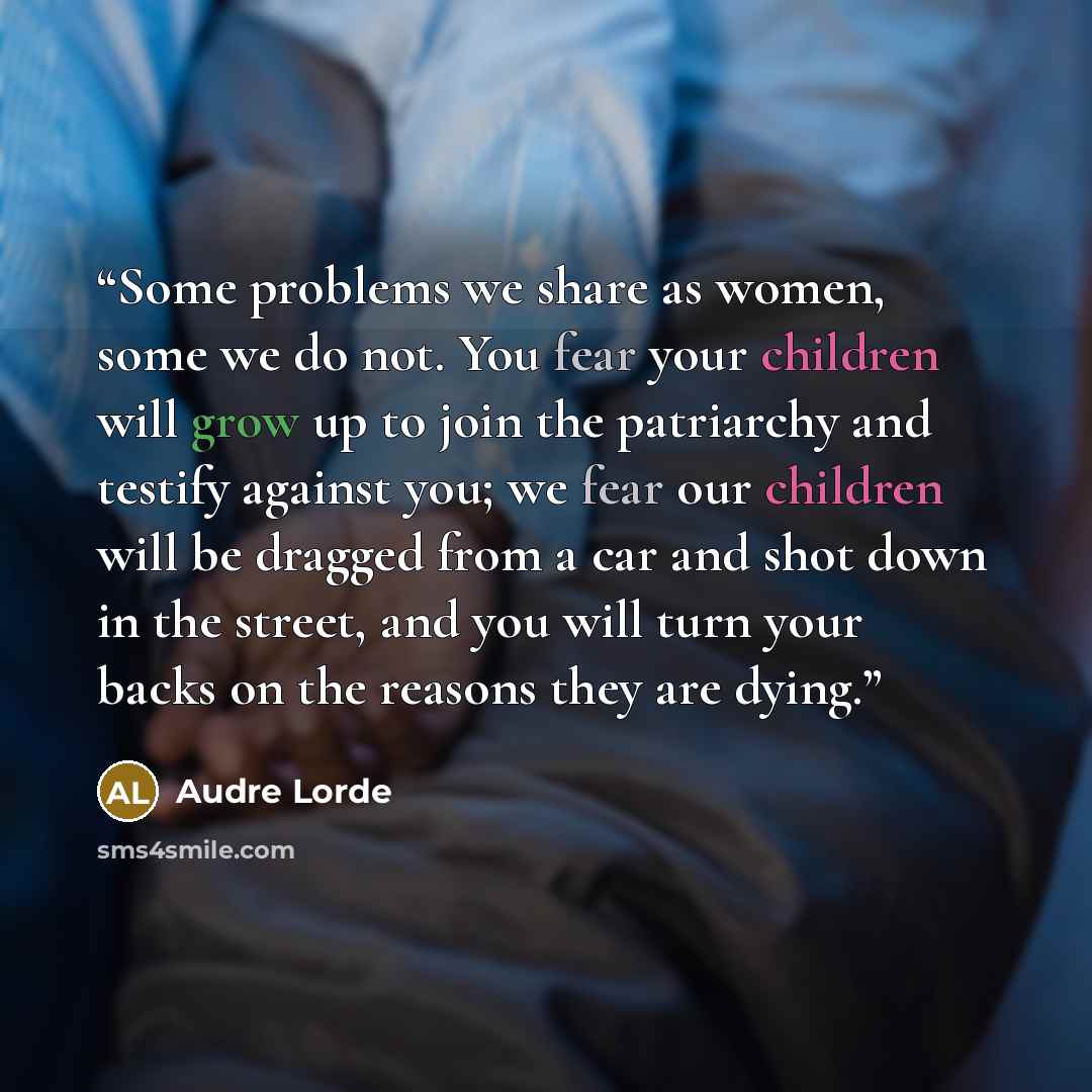 “Some problems we share as women, some we do not. You fear your children will grow up to join the patriarchy and testify against you; we fear our children will be dragged from a car and shot down in the street, and you will turn your backs on the reasons they are dying.” quote by Audre Lorde