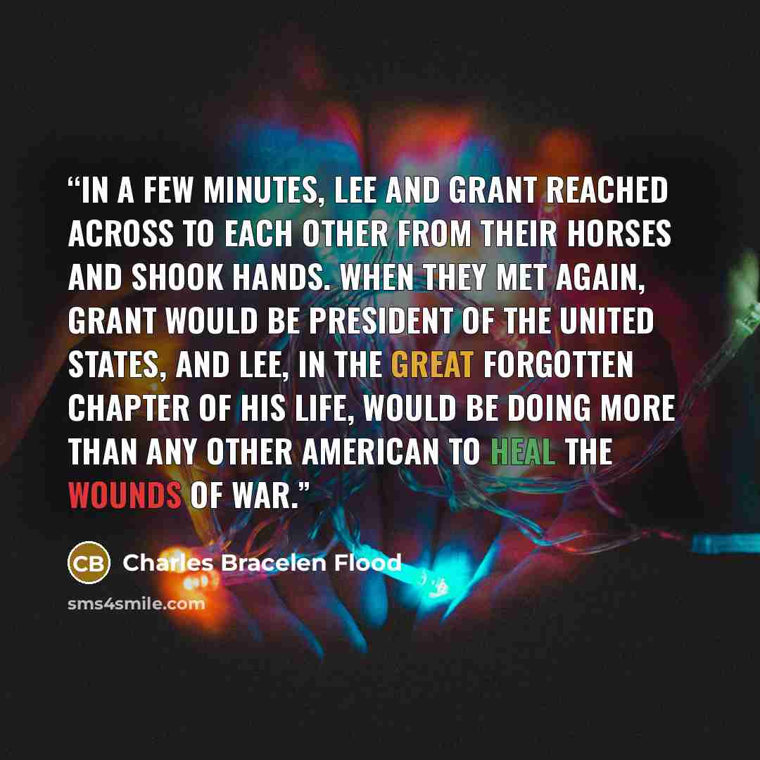 “In a few minutes, Lee and Grant reached across to each other from their horses and shook hands. When they met again, Grant would be President of the United States, and Lee, in the great forgotten chapter of his life, would be doing more than any other American to heal the wounds of war.” quote by Charles Bracelen Flood