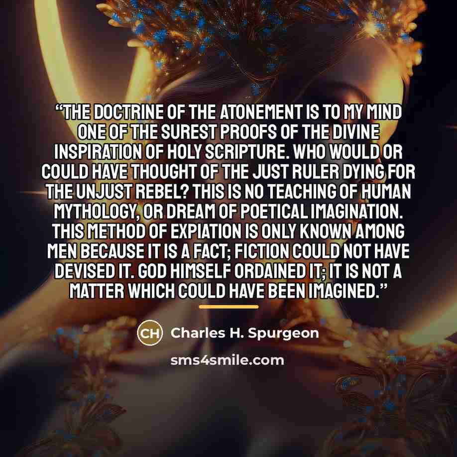 “The doctrine of the atonement is to my mind one of the surest proofs of the divine inspiration of Holy Scripture. Who would or could have thought of the just Ruler dying for the unjust rebel? This is no teaching of human mythology, or dream of poetical imagination. This method of expiation is only…” quote by Charles H. Spurgeon