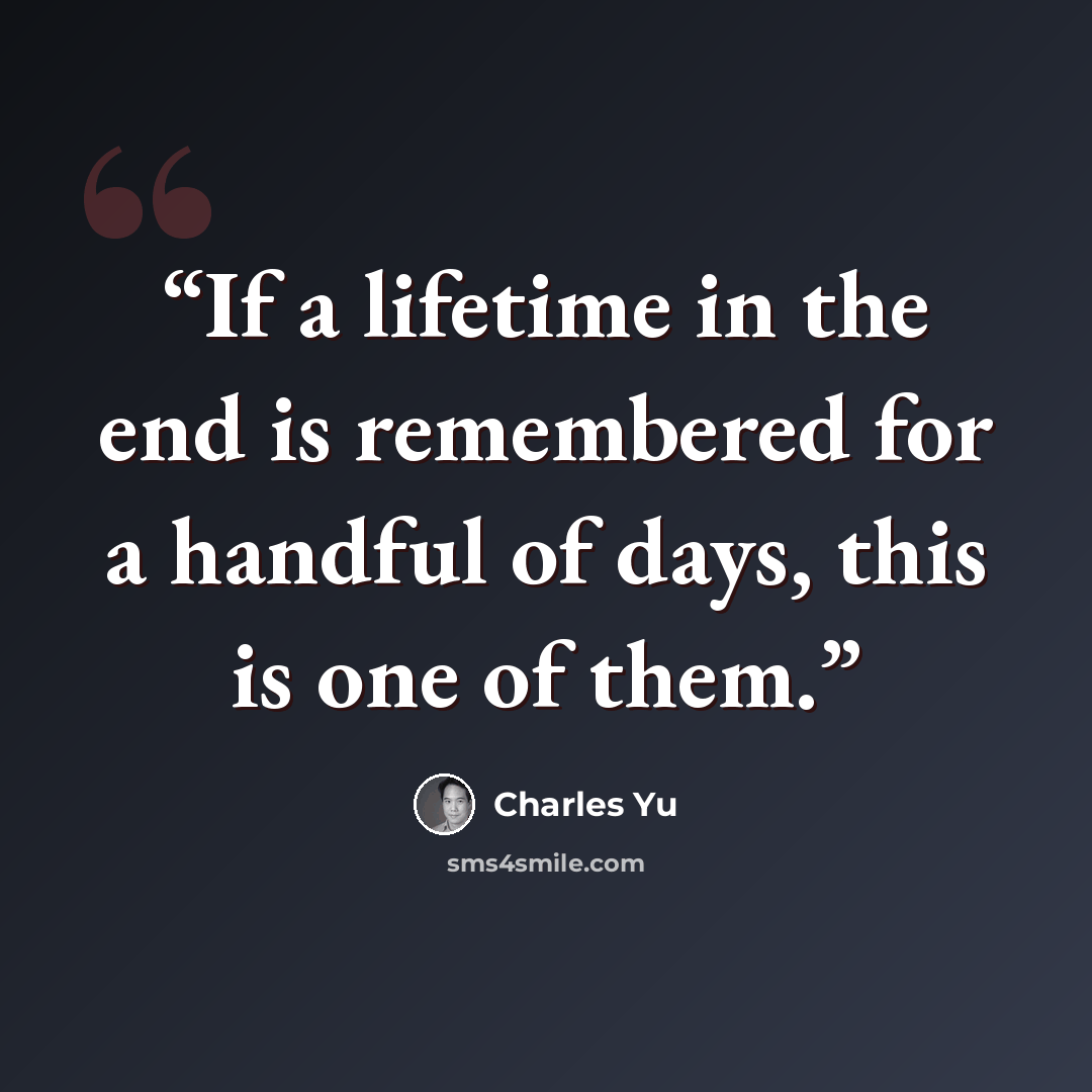“If a lifetime in the end is remembered for a handful of days, this is one of them.” quote by Charles Yu