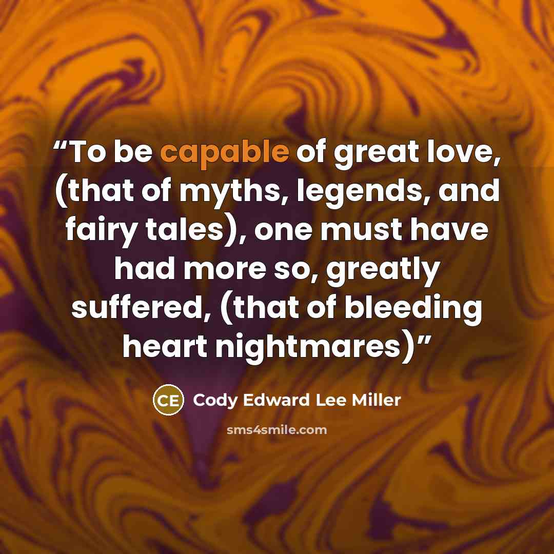 “To be capable of great love, (that of myths, legends, and fairy tales), one must have had more so, greatly suffered, (that of bleeding heart nightmares)” quote by Cody Edward Lee Miller
