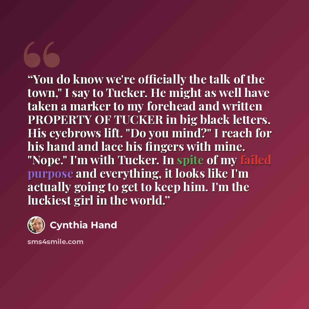 “You do know we're officially the talk of the town," I say to Tucker. He might as well have taken a marker to my forehead and written PROPERTY OF TUCKER in big black letters. His eyebrows lift. "Do you mind?" I reach for his hand and lace his fingers with mine. "Nope." I'm with Tucker. In spite of…” quote by Cynthia Hand