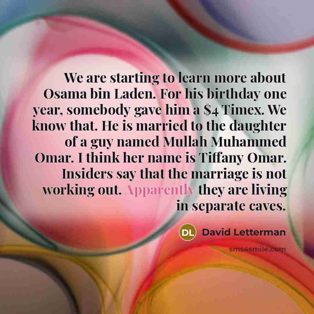 “We are starting to learn more about Osama bin Laden. For his birthday one year, somebody gave him a $4 Timex. We know that. He is married to the daughter of a guy named Mullah Muhammed Omar. I think her name is Tiffany Omar. Insiders say that the marriage is not working out. Apparently they are…” quote by David Letterman