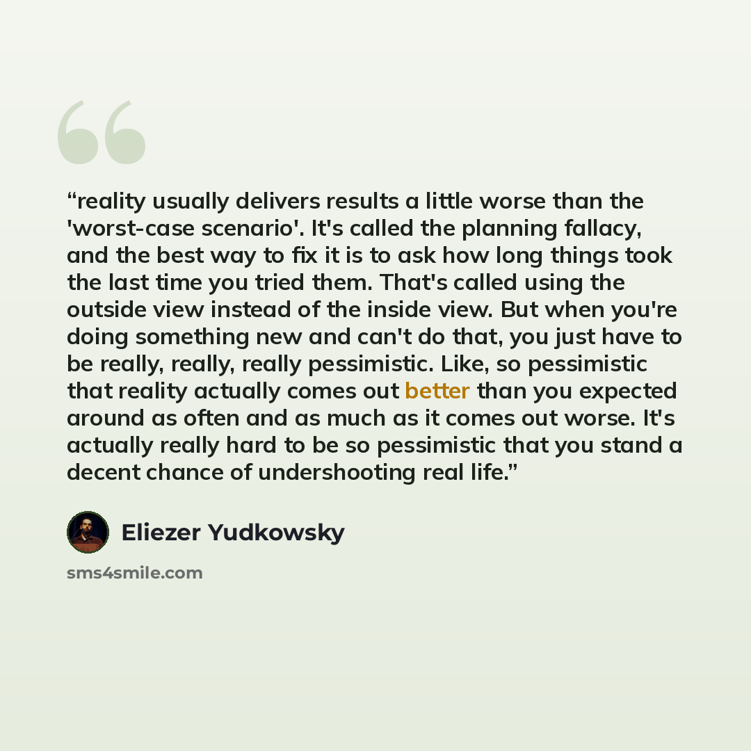 “reality usually delivers results a little worse than the 'worst-case scenario'. It's called the planning fallacy, and the best way to fix it is to ask how long things took the last time you tried them. That's called using the outside view instead of the inside view. But when you're doing something…” quote by Eliezer Yudkowsky