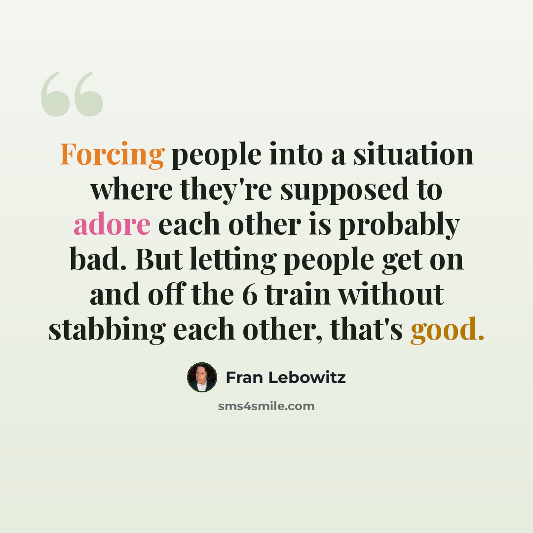“Forcing people into a situation where they're supposed to adore each other is probably bad. But letting people get on and off the 6 train without stabbing each other, that's good.” quote by Fran Lebowitz
