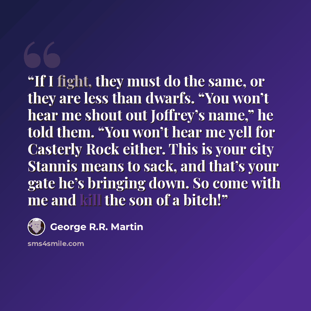 “If I fight, they must do the same, or they are less than dwarfs. “You won’t hear me shout out Joffrey’s name,” he told them. “You won’t hear me yell for Casterly Rock either. This is your city Stannis means to sack, and that’s your gate he’s bringing down. So come with me and kill the son of a…” quote by George R.R. Martin