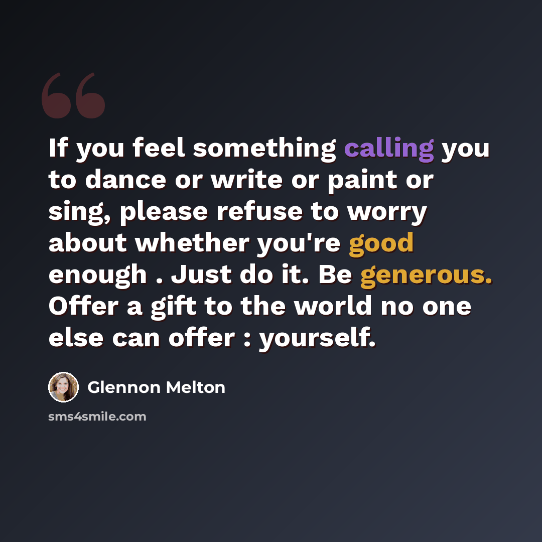 “If you feel something calling you to dance or write or paint or sing, please refuse to worry about whether you're good enough . Just do it. Be generous. Offer a gift to the world no one else can offer : yourself.” quote by Glennon Melton