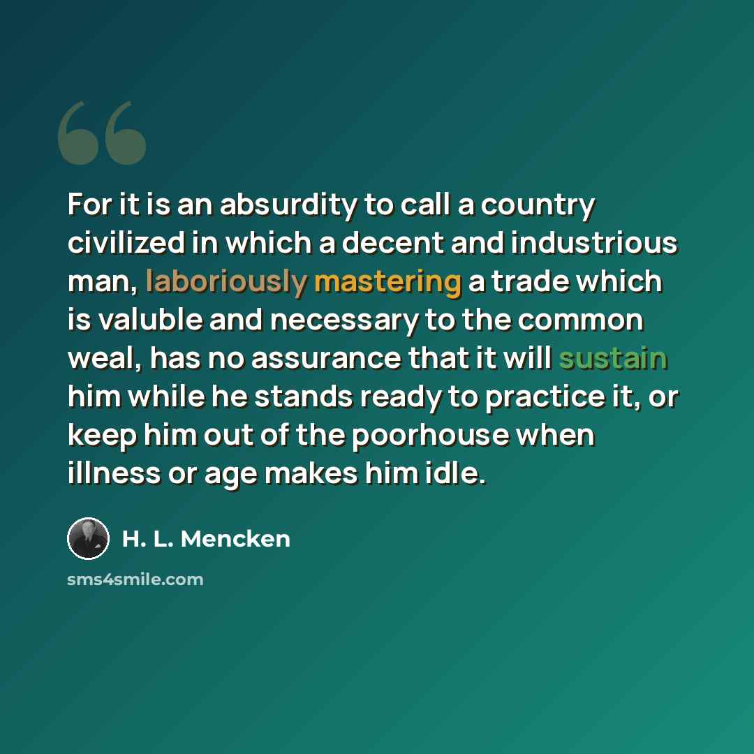 “For it is an absurdity to call a country civilized in which a decent and industrious man, laboriously mastering a trade which is valuble and necessary to the common weal, has no assurance that it will sustain him while he stands ready to practice it, or keep him out of the poorhouse when illness…” quote by H. L. Mencken