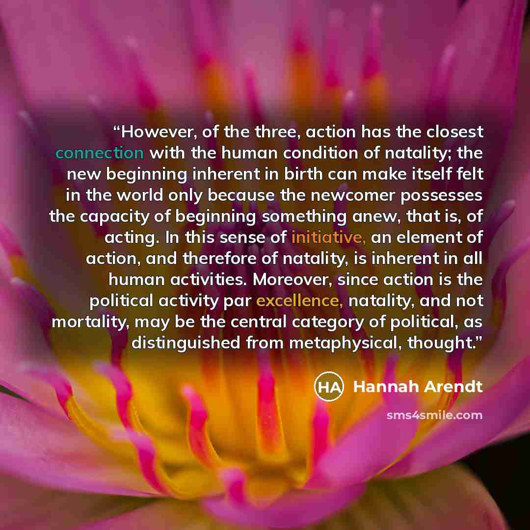 “However, of the three, action has the closest connection with the human condition of natality; the new beginning inherent in birth can make itself felt in the world only because the newcomer possesses the capacity of beginning something anew, that is, of acting. In this sense of initiative, an…” quote by Hannah Arendt