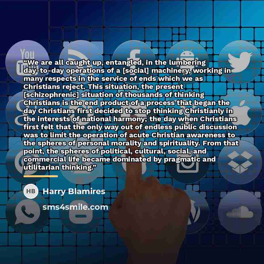 “We are all caught up, entangled, in the lumbering day-to-day operations of a [social] machinery, working in many respects in the service of ends which we as Christians reject. This situation, the present [schizophrenic] situation of thousands of thinking Christians is the end product of a process…” quote by Harry Blamires