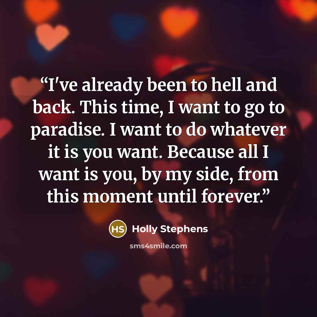 “I've already been to hell and back. This time, I want to go to paradise. I want to do whatever it is you want. Because all I want is you, by my side, from this moment until forever.” quote by Holly Stephens