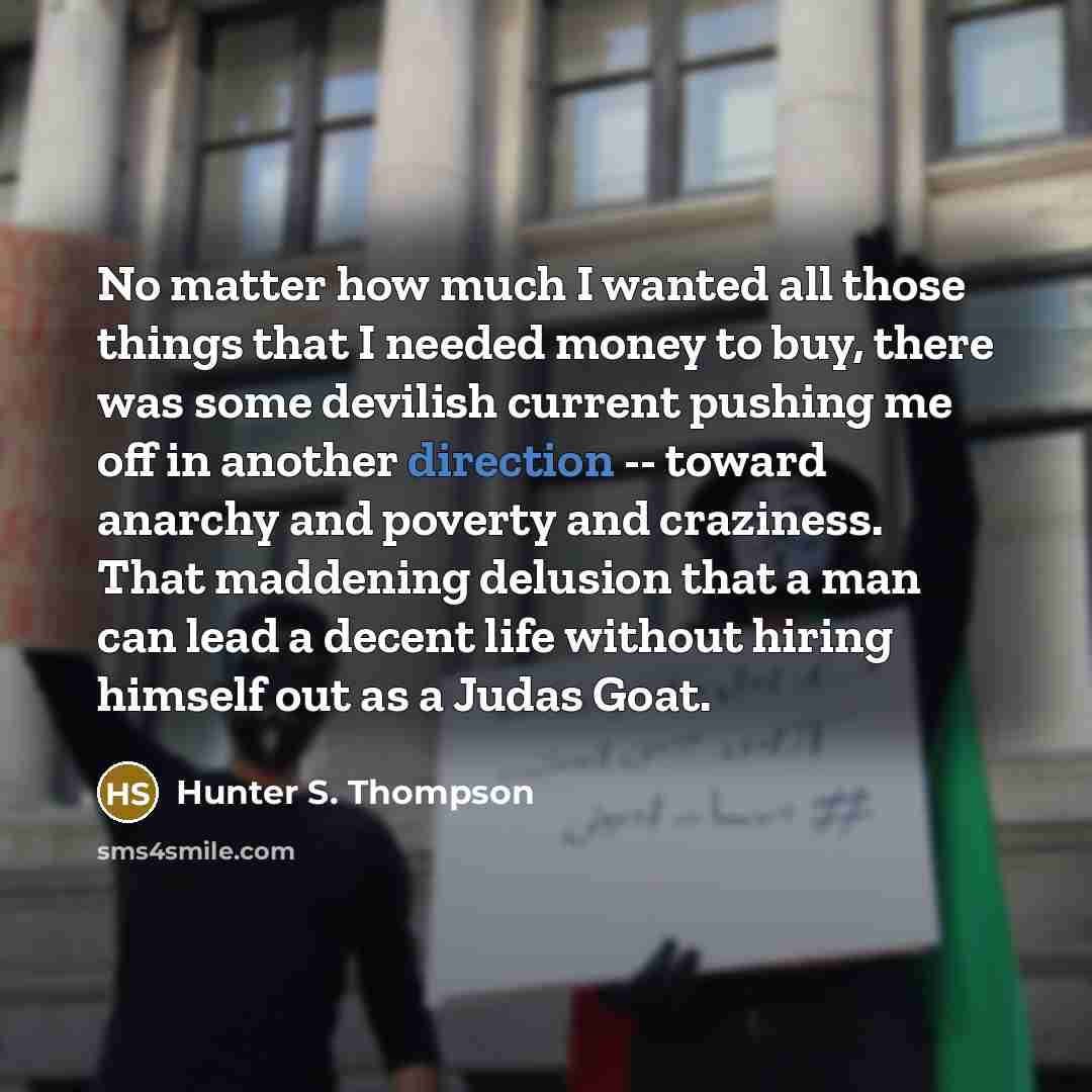 “No matter how much I wanted all those things that I needed money to buy, there was some devilish current pushing me off in another direction -- toward anarchy and poverty and craziness. That maddening delusion that a man can lead a decent life without hiring himself out as a Judas Goat.” quote by Hunter S. Thompson