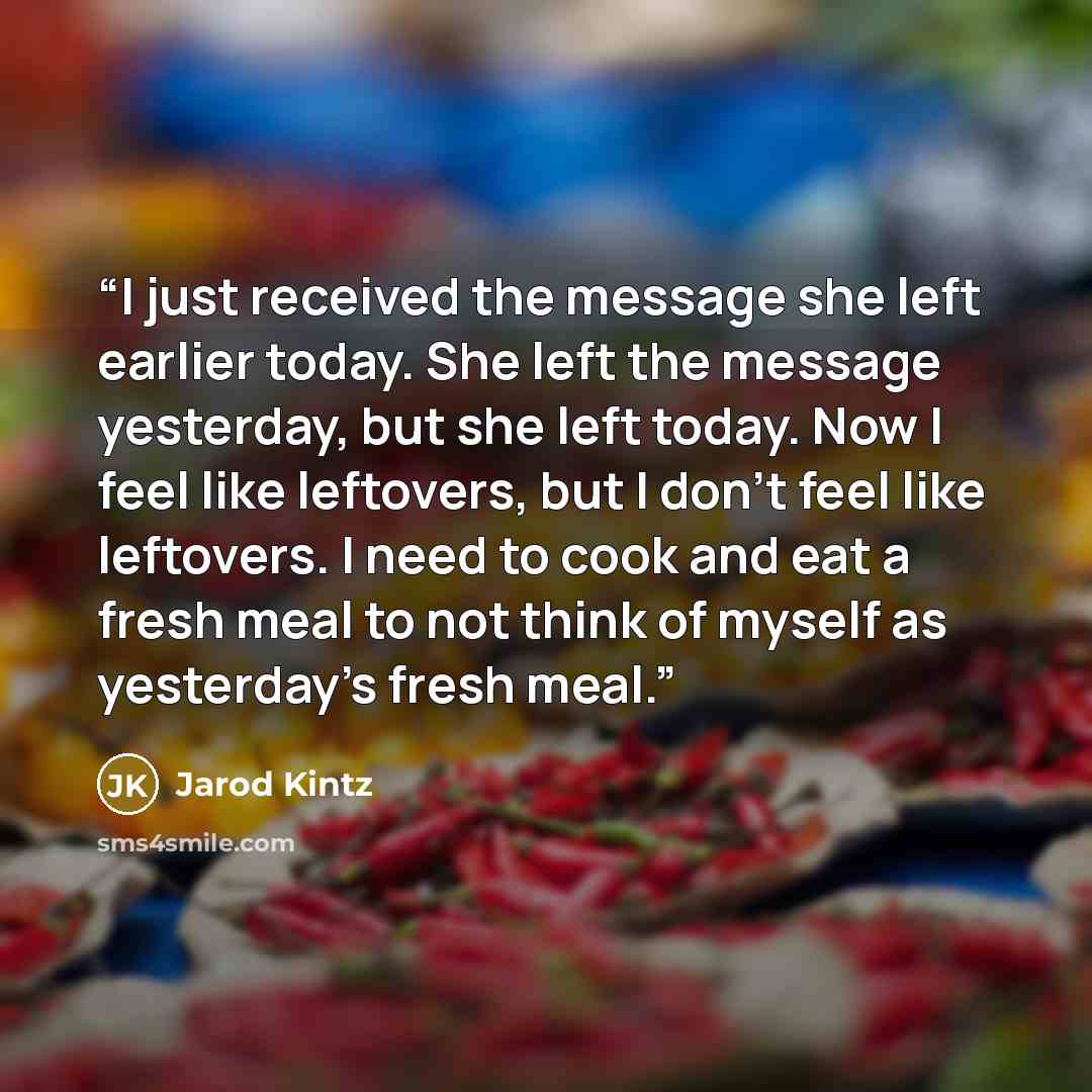 “I just received the message she left earlier today. She left the message yesterday, but she left today. Now I feel like leftovers, but I don’t feel like leftovers. I need to cook and eat a fresh meal to not think of myself as yesterday’s fresh meal.” quote by Jarod Kintz