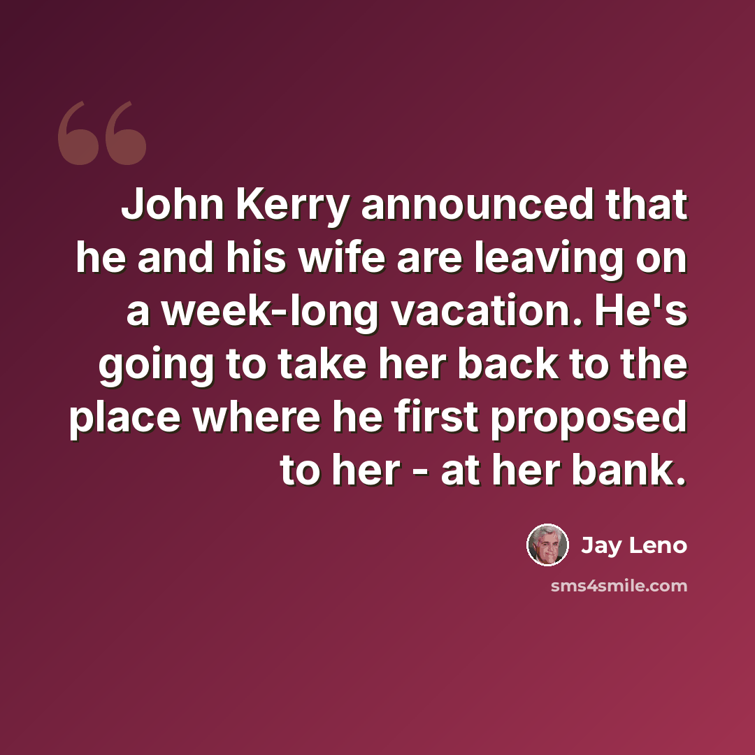 “John Kerry announced that he and his wife are leaving on a week-long vacation. He's going to take her back to the place where he first proposed to her - at her bank.” quote by Jay Leno