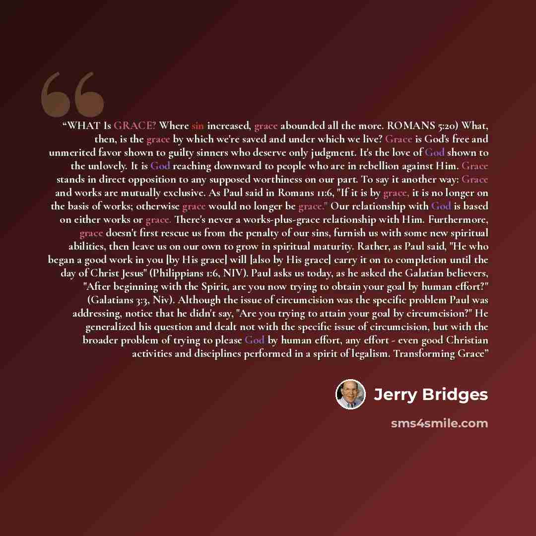 “WHAT Is GRACE? Where sin increased, grace abounded all the more. ROMANS 5:20) What, then, is the grace by which we're saved and under which we live? Grace is God's free and unmerited favor shown to guilty sinners who deserve only judgment. It's the love of God shown to the unlovely. It is God…” quote by Jerry Bridges
