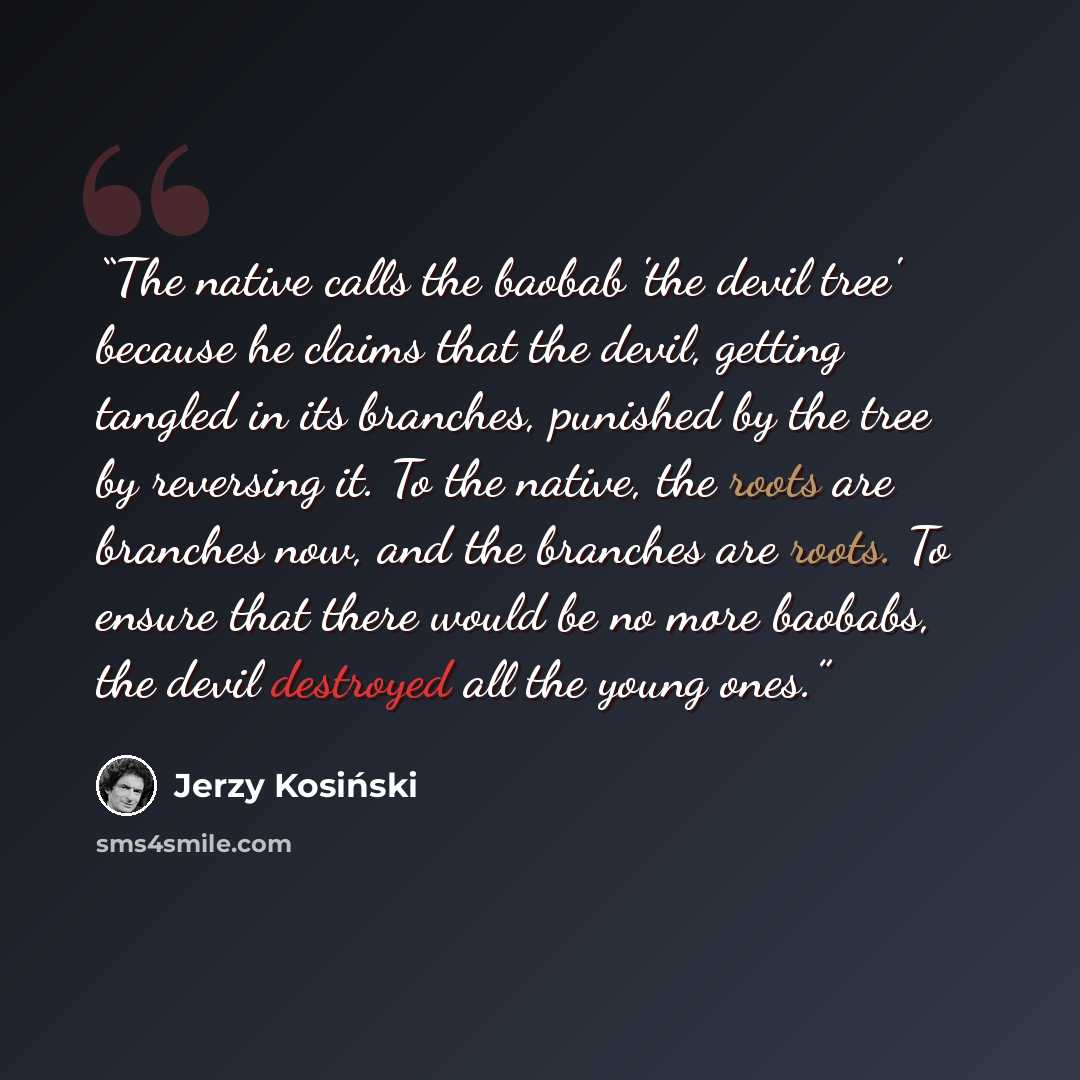 “The native calls the baobab 'the devil tree' because he claims that the devil, getting tangled in its branches, punished by the tree by reversing it. To the native, the roots are branches now, and the branches are roots. To ensure that there would be no more baobabs, the devil destroyed all the…” quote by Jerzy Kosiński