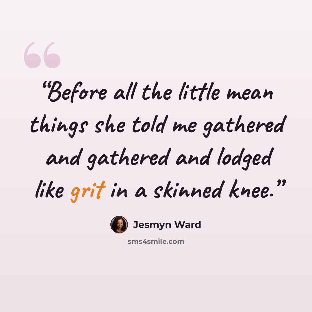 “Before all the little mean things she told me gathered and gathered and lodged like grit in a skinned knee.” quote by Jesmyn Ward