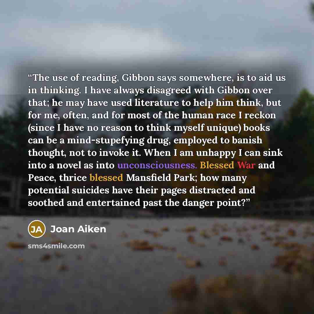 “The use of reading, Gibbon says somewhere, is to aid us in thinking. I have always disagreed with Gibbon over that; he may have used literature to help him think, but for me, often, and for most of the human race I reckon (since I have no reason to think myself unique) books can be a…” quote by Joan Aiken