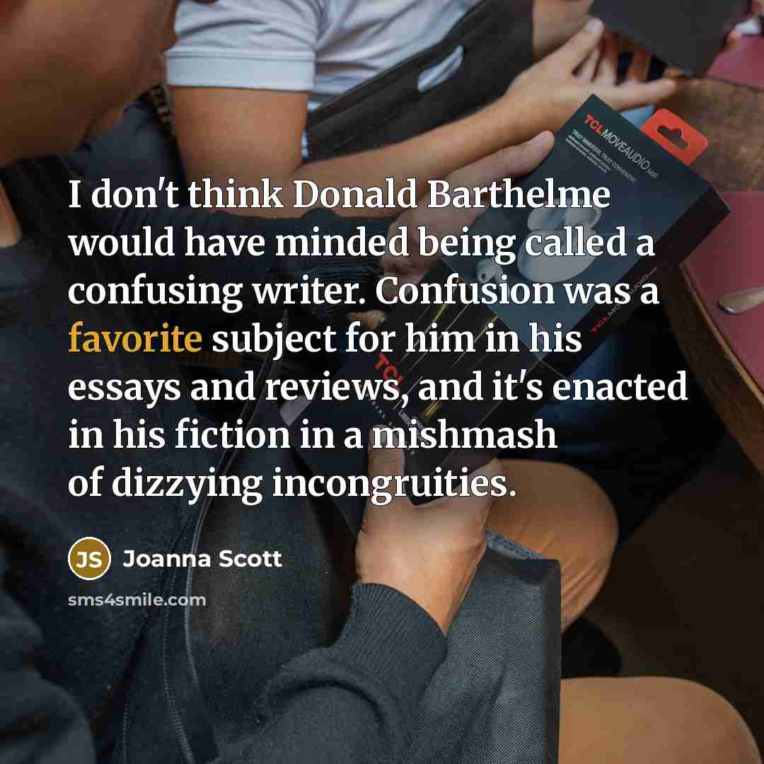 “I don't think Donald Barthelme would have minded being called a confusing writer. Confusion was a favorite subject for him in his essays and reviews, and it's enacted in his fiction in a mishmash of dizzying incongruities.” quote by Joanna Scott
