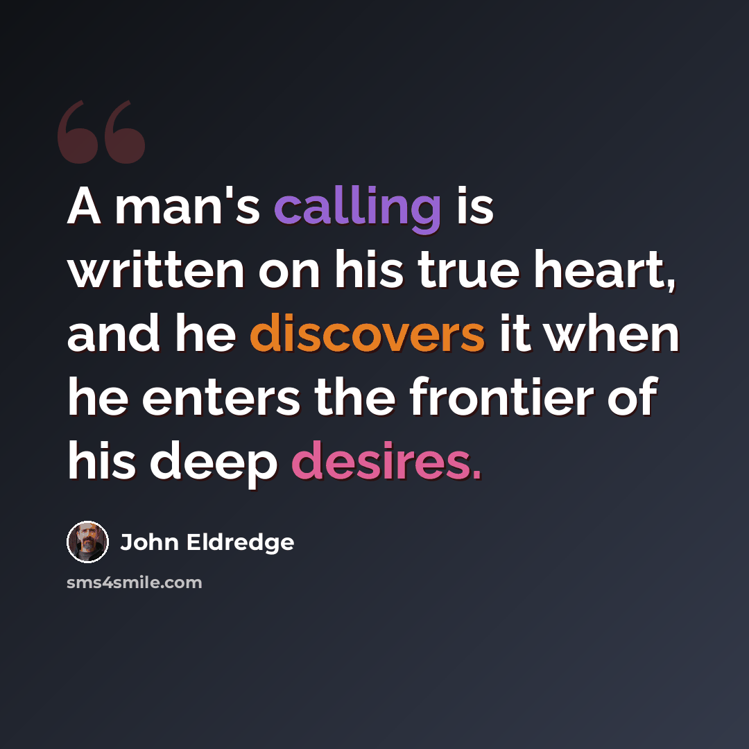 “A man's calling is written on his true heart, and he discovers it when he enters the frontier of his deep desires.” quote by John Eldredge