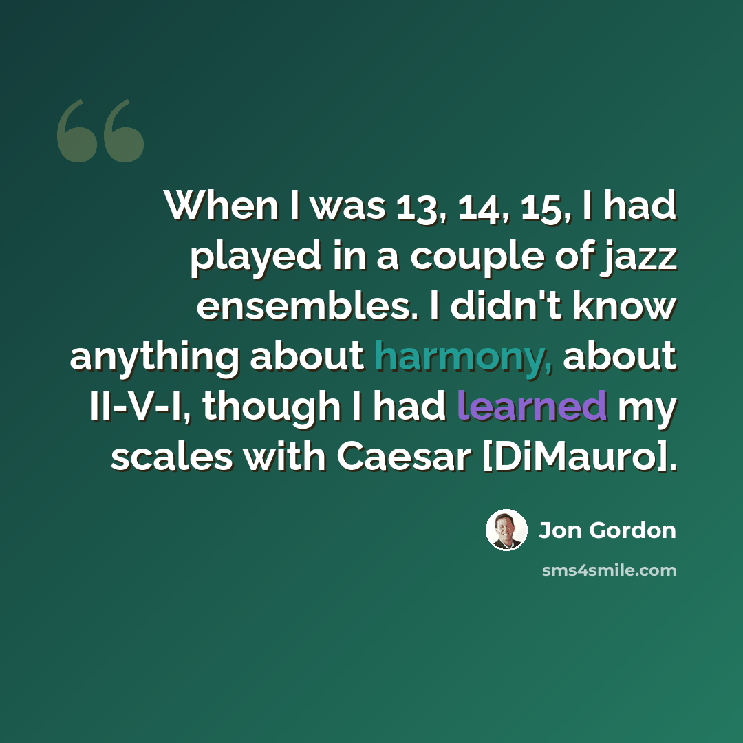 “When I was 13, 14, 15, I had played in a couple of jazz ensembles. I didn't know anything about harmony, about II-V-I, though I had learned my scales with Caesar [DiMauro].” quote by Jon Gordon