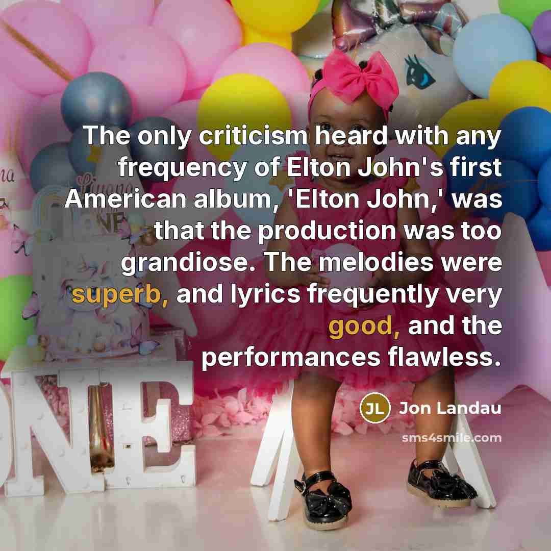 “The only criticism heard with any frequency of Elton John's first American album, 'Elton John,' was that the production was too grandiose. The melodies were superb, and lyrics frequently very good, and the performances flawless.” quote by Jon Landau