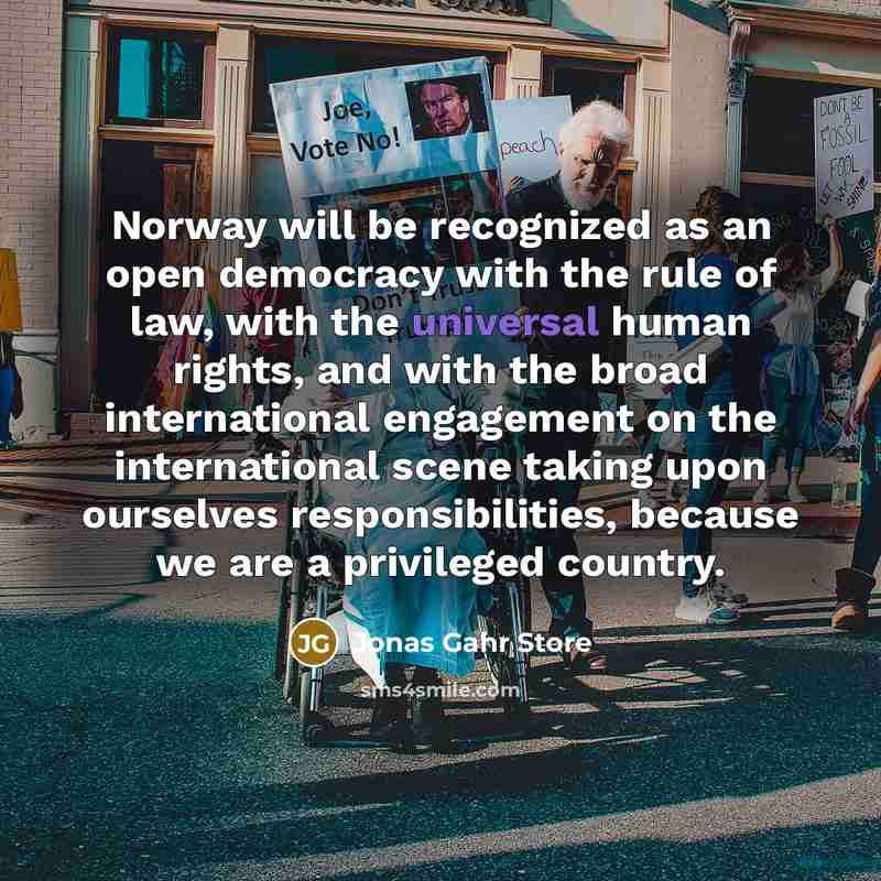 “Norway will be recognized as an open democracy with the rule of law, with the universal human rights, and with the broad international engagement on the international scene taking upon ourselves responsibilities, because we are a privileged country.” quote by Jonas Gahr Store
