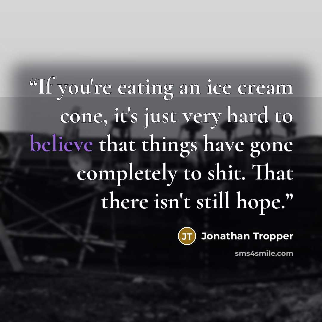 “If you're eating an ice cream cone, it's just very hard to believe that things have gone completely to shit. That there isn't still hope.” quote by Jonathan Tropper