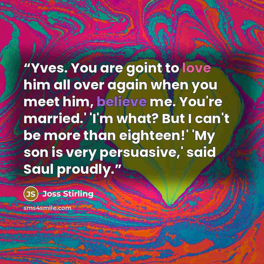 “Yves. You are goint to love him all over again when you meet him, believe me. You're married.' 'I'm what? But I can't be more than eighteen!' 'My son is very persuasive,' said Saul proudly.” quote by Joss Stirling