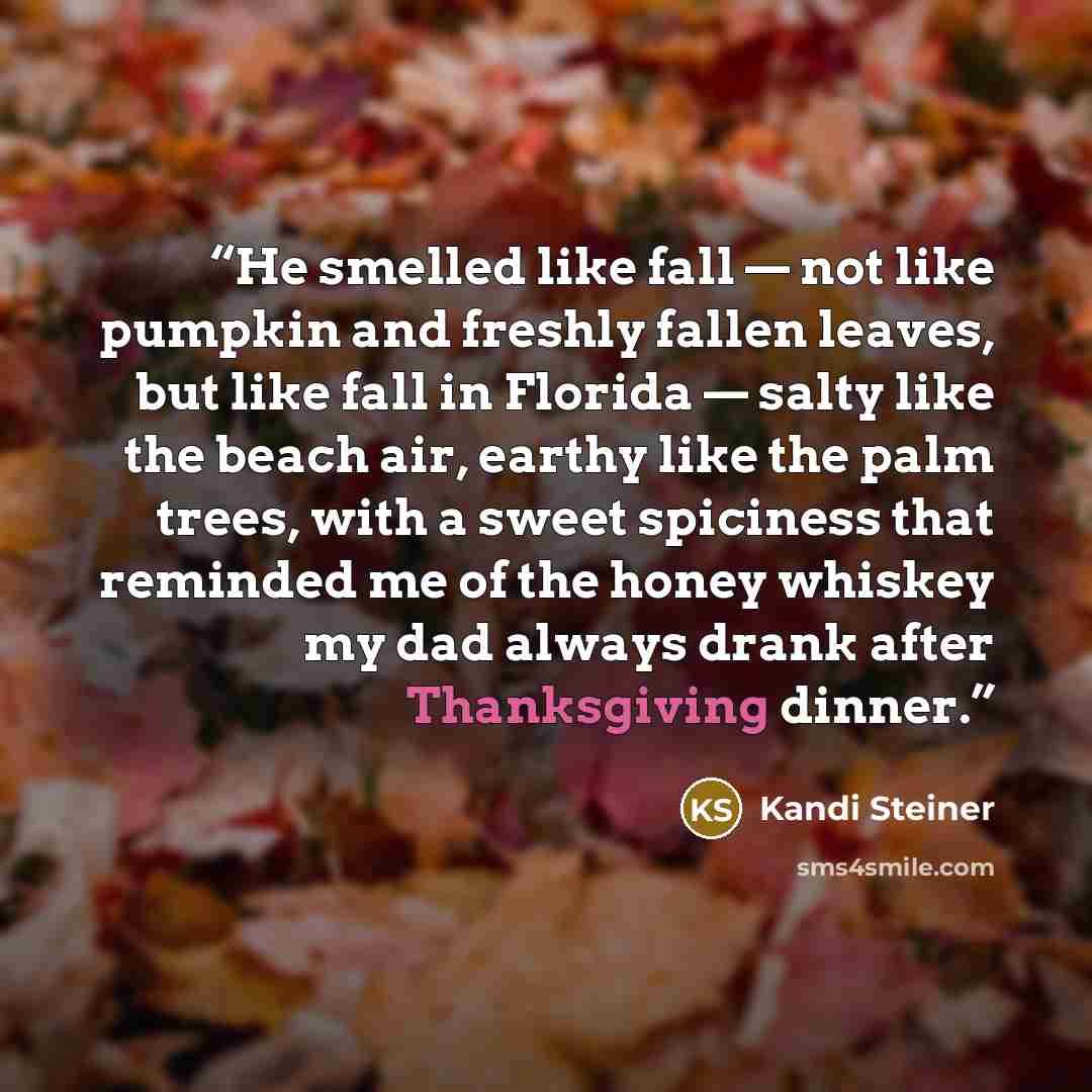 “He smelled like fall — not like pumpkin and freshly fallen leaves, but like fall in Florida — salty like the beach air, earthy like the palm trees, with a sweet spiciness that reminded me of the honey whiskey my dad always drank after Thanksgiving dinner.” quote by Kandi Steiner
