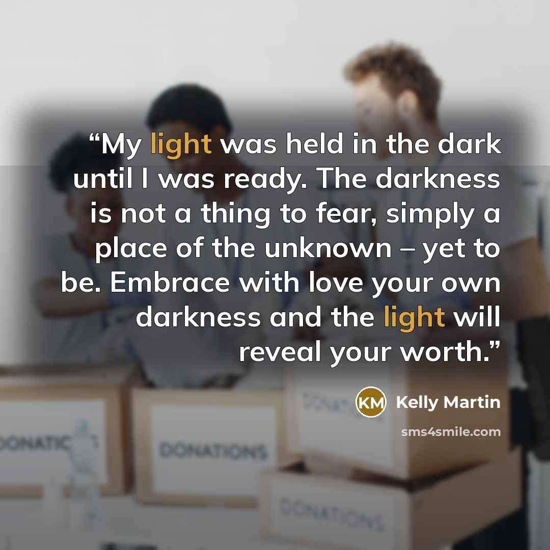 “My light was held in the dark until I was ready. The darkness is not a thing to fear, simply a place of the unknown – yet to be. Embrace with love your own darkness and the light will reveal your worth.” quote by Kelly Martin