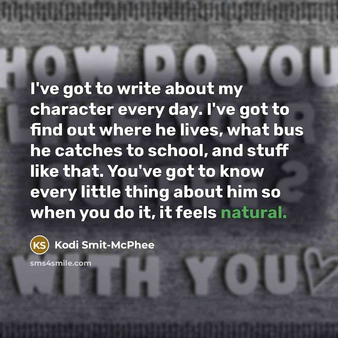 “I've got to write about my character every day. I've got to find out where he lives, what bus he catches to school, and stuff like that. You've got to know every little thing about him so when you do it, it feels natural.” quote by Kodi Smit-McPhee