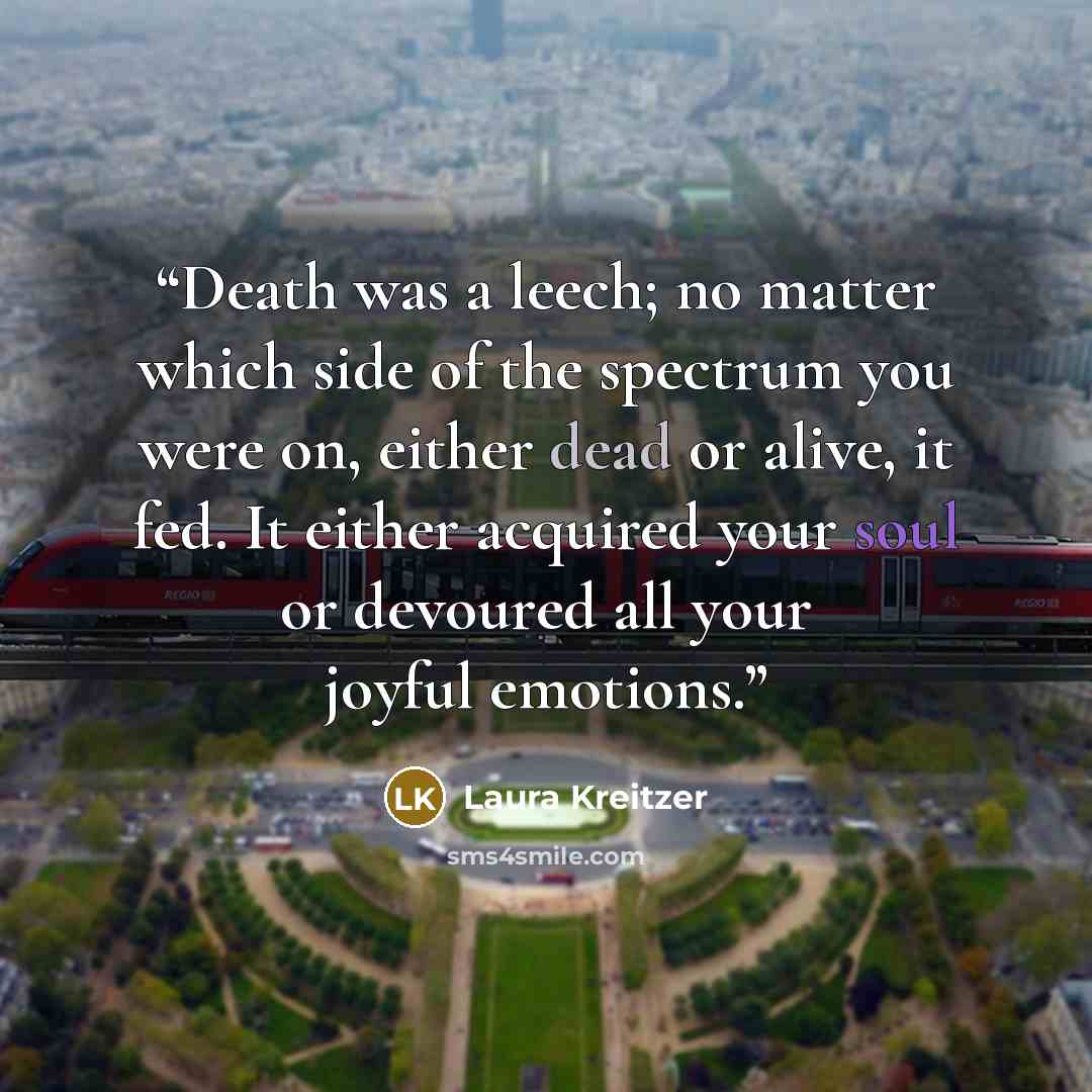 “Death was a leech; no matter which side of the spectrum you were on, either dead or alive, it fed. It either acquired your soul or devoured all your joyful emotions.” quote by Laura Kreitzer