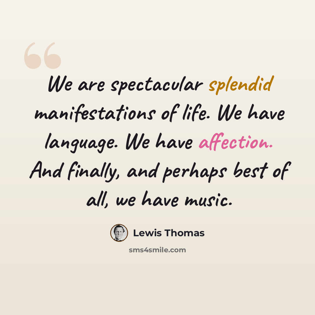 “We are spectacular splendid manifestations of life. We have language. We have affection. And finally, and perhaps best of all, we have music.” quote by Lewis Thomas