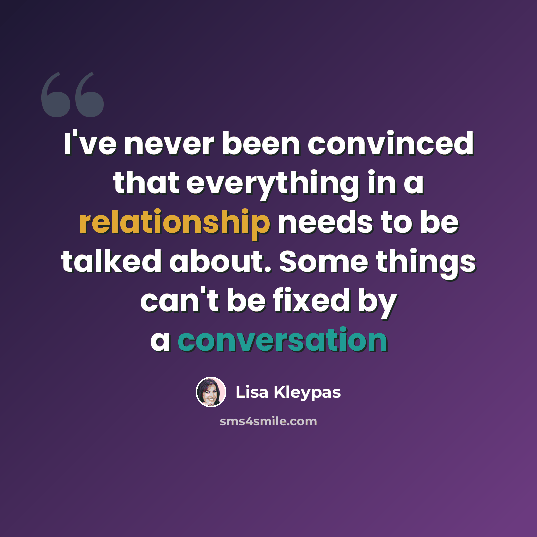 “I've never been convinced that everything in a relationship needs to be talked about. Some things can't be fixed by a conversation” quote by Lisa Kleypas