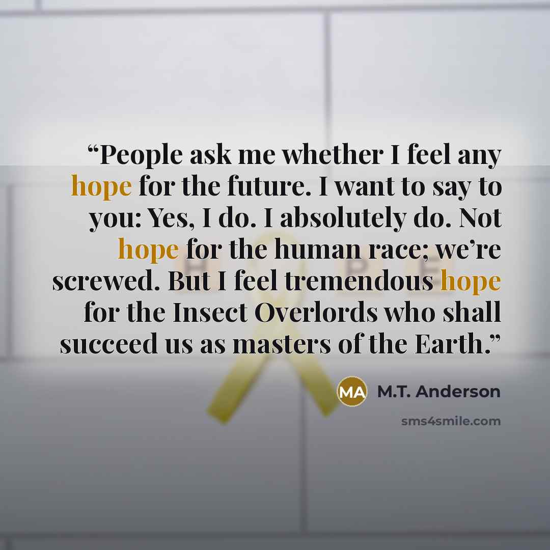 “People ask me whether I feel any hope for the future. I want to say to you: Yes, I do. I absolutely do. Not hope for the human race; we’re screwed. But I feel tremendous hope for the Insect Overlords who shall succeed us as masters of the Earth.” quote by M.T. Anderson