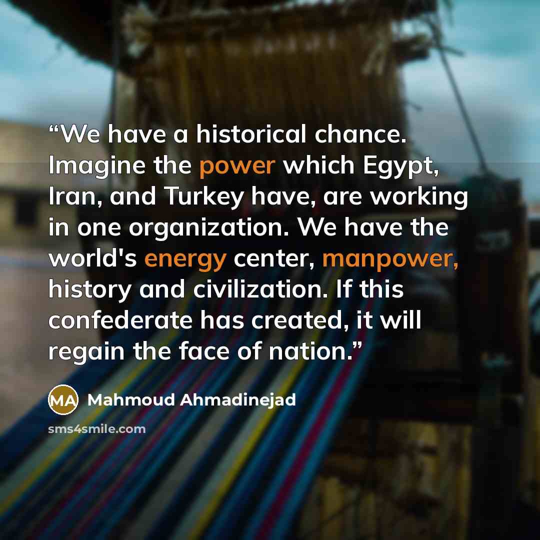 “We have a historical chance. Imagine the power which Egypt, Iran, and Turkey have, are working in one organization. We have the world's energy center, manpower, history and civilization. If this confederate has created, it will regain the face of nation.” quote by Mahmoud Ahmadinejad