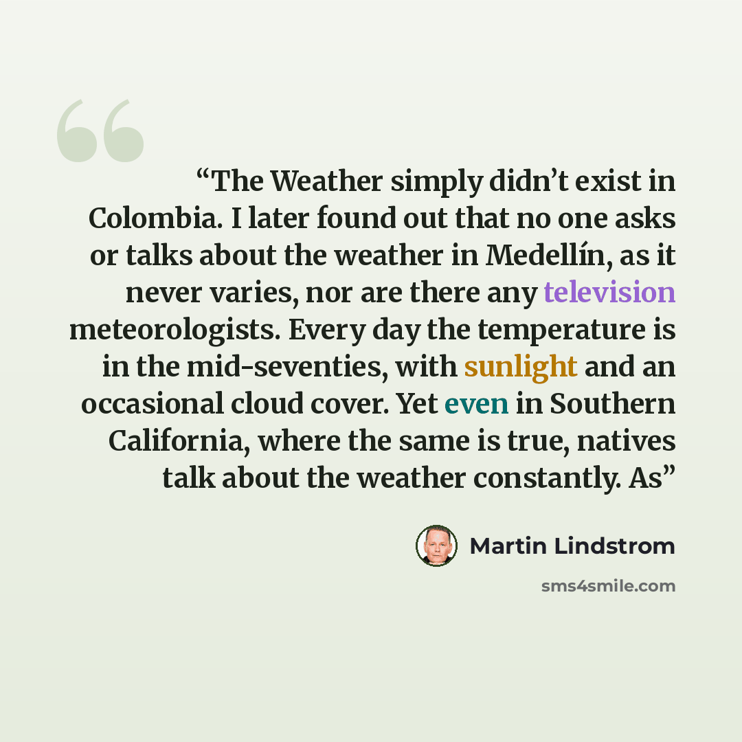 “The Weather simply didn’t exist in Colombia. I later found out that no one asks or talks about the weather in Medellín, as it never varies, nor are there any television meteorologists. Every day the temperature is in the mid-seventies, with sunlight and an occasional cloud cover. Yet even in…” quote by Martin Lindstrom
